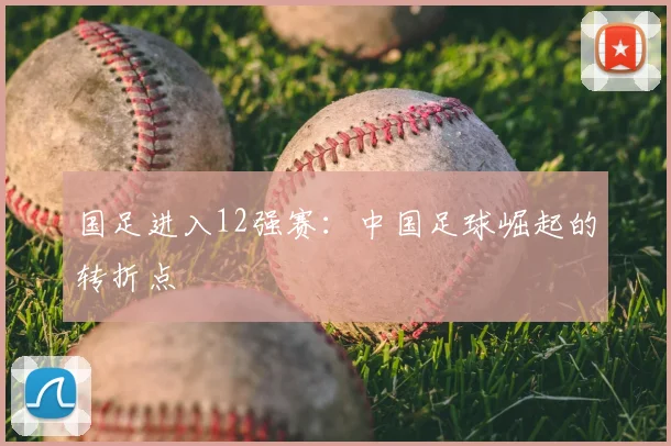 国足进入12强赛：中国足球崛起的转折点