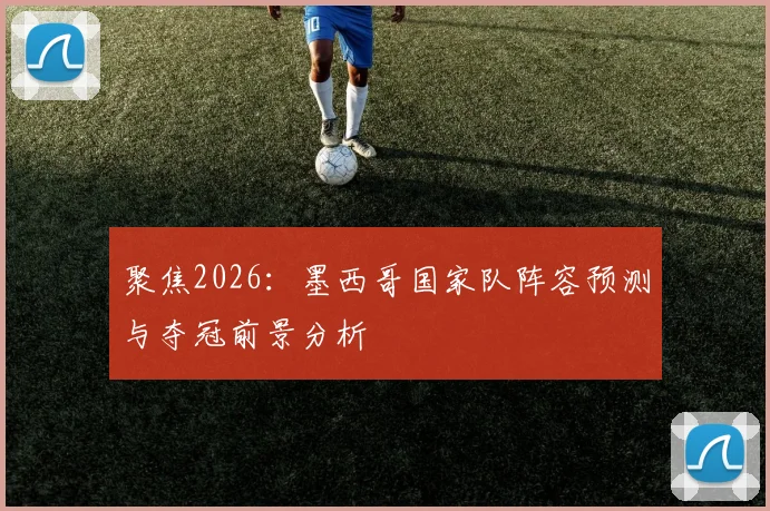 聚焦2026：墨西哥国家队阵容预测与夺冠前景分析