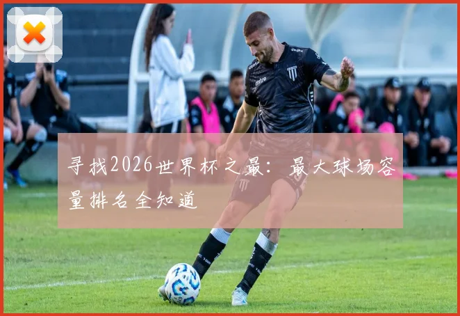 寻找2026世界杯之最：最大球场容量排名全知道