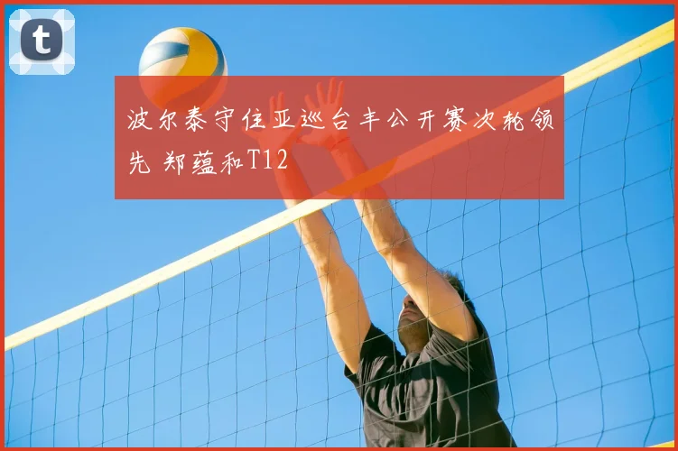 波尔泰守住亚巡台丰公开赛次轮领先 郑蕴和T12