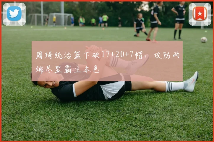 周琦统治篮下砍17+20+7帽，攻防两端尽显霸主本色