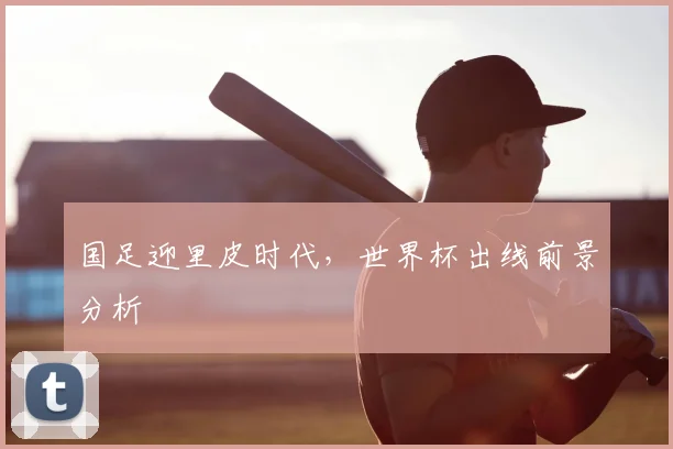 国足迎里皮时代，世界杯出线前景分析