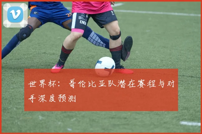 世界杯：哥伦比亚队潜在赛程与对手深度预测
