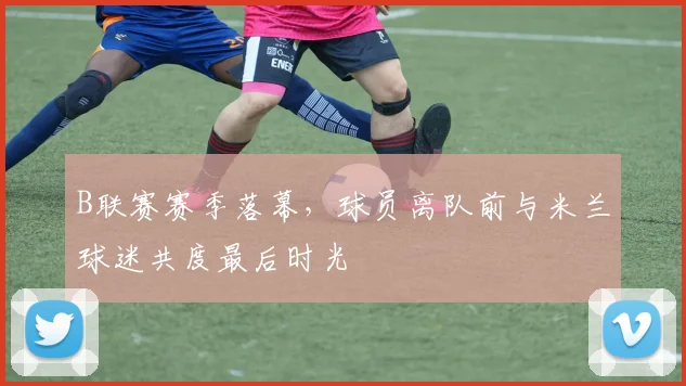 B联赛赛季落幕，球员离队前与米兰球迷共度最后时光